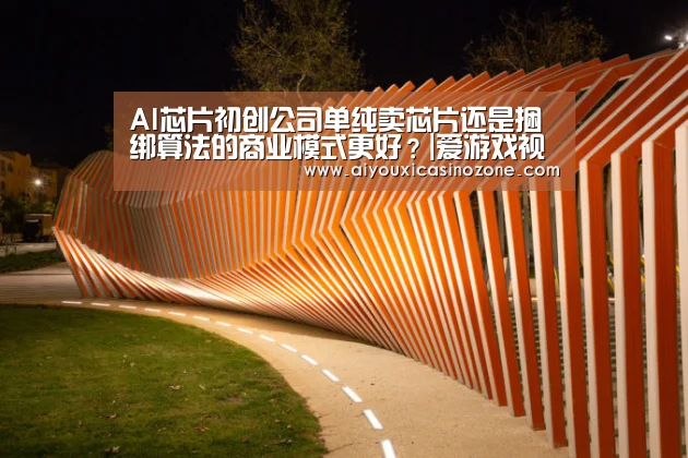 AI芯片初创公司单纯卖芯片还是捆绑算法的商业模式更好?|爱游戏视讯(图2) 爱游戏登录